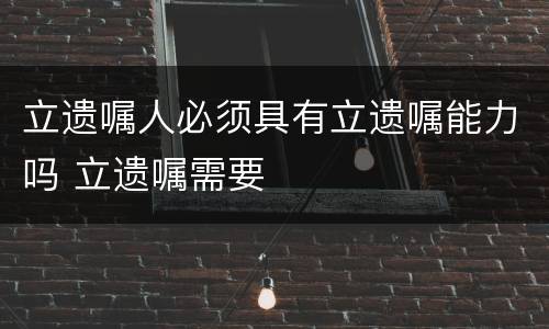 立遗嘱人必须具有立遗嘱能力吗 立遗嘱需要