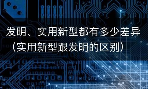 发明、实用新型都有多少差异（实用新型跟发明的区别）