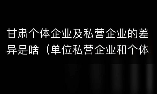 甘肃个体企业及私营企业的差异是啥（单位私营企业和个体的区别）
