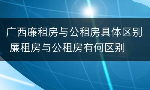 广西廉租房与公租房具体区别 廉租房与公租房有何区别