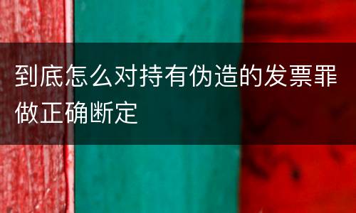 到底怎么对持有伪造的发票罪做正确断定