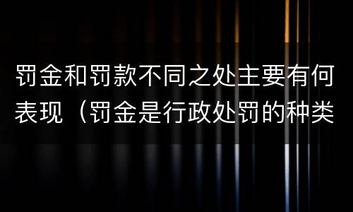 罚金和罚款不同之处主要有何表现（罚金是行政处罚的种类之一是对还是错）
