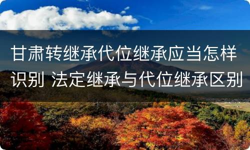 甘肃转继承代位继承应当怎样识别 法定继承与代位继承区别