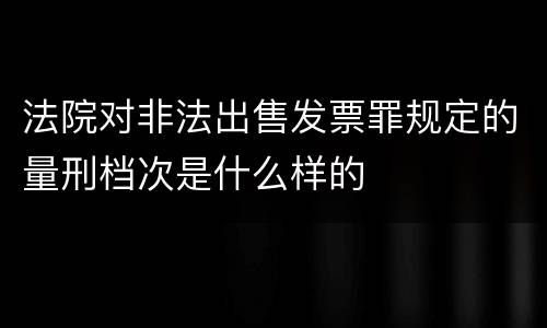 法院对非法出售发票罪规定的量刑档次是什么样的