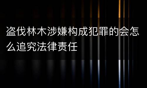 盗伐林木涉嫌构成犯罪的会怎么追究法律责任