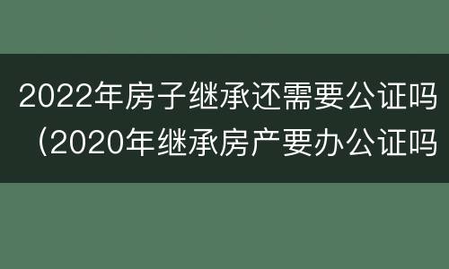 2022年房子继承还需要公证吗（2020年继承房产要办公证吗）