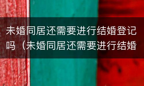 未婚同居还需要进行结婚登记吗（未婚同居还需要进行结婚登记吗）