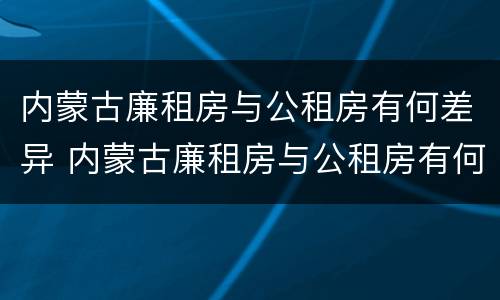 内蒙古廉租房与公租房有何差异 内蒙古廉租房与公租房有何差异和联系