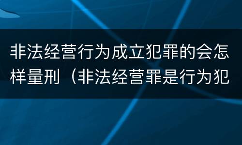 非法经营行为成立犯罪的会怎样量刑（非法经营罪是行为犯吗）