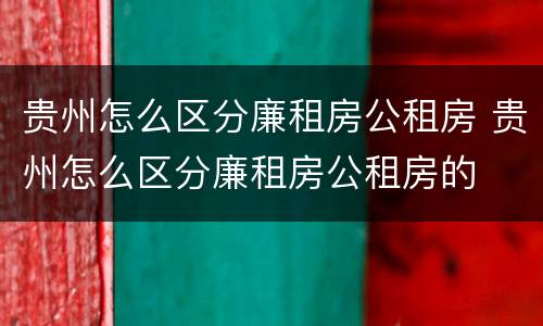 贵州怎么区分廉租房公租房 贵州怎么区分廉租房公租房的