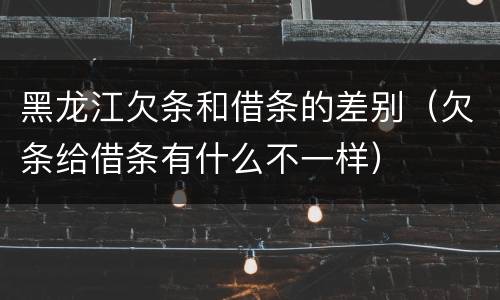 黑龙江欠条和借条的差别（欠条给借条有什么不一样）
