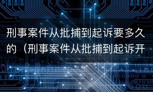 刑事案件从批捕到起诉要多久的（刑事案件从批捕到起诉开庭多长时间）