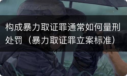 构成暴力取证罪通常如何量刑处罚（暴力取证罪立案标准）