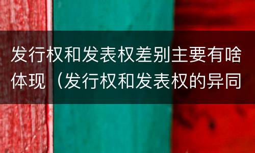 发行权和发表权差别主要有啥体现（发行权和发表权的异同）
