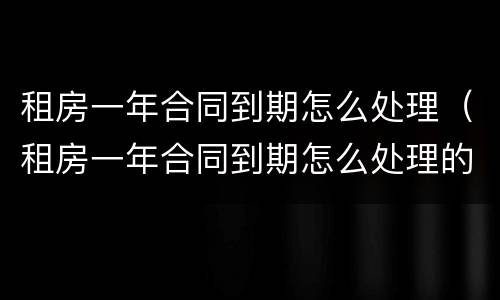 租房一年合同到期怎么处理（租房一年合同到期怎么处理的）