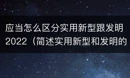 应当怎么区分实用新型跟发明2022（简述实用新型和发明的区别）