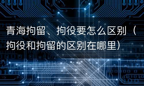 青海拘留、拘役要怎么区别（拘役和拘留的区别在哪里）