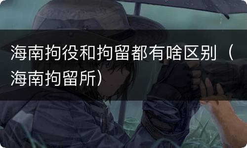 海南拘役和拘留都有啥区别（海南拘留所）