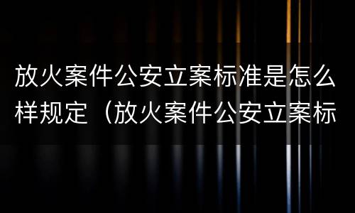 放火案件公安立案标准是怎么样规定（放火案件公安立案标准是怎么样规定出来的）