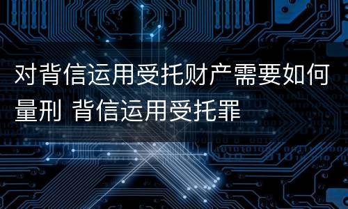 对背信运用受托财产需要如何量刑 背信运用受托罪