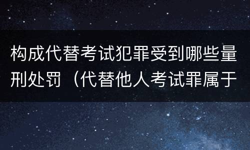 构成代替考试犯罪受到哪些量刑处罚（代替他人考试罪属于什么类犯罪）
