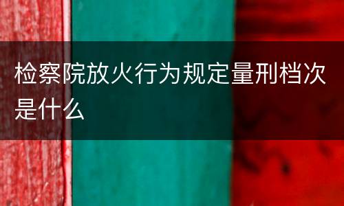 检察院放火行为规定量刑档次是什么