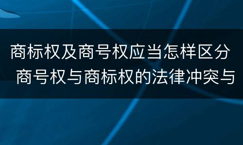 商标权及商号权应当怎样区分 商号权与商标权的法律冲突与解决