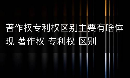 著作权专利权区别主要有啥体现 著作权 专利权 区别