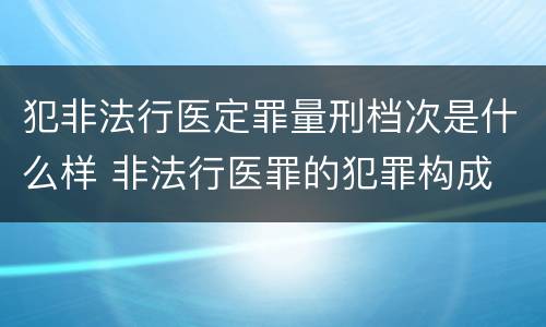 犯非法行医定罪量刑档次是什么样 非法行医罪的犯罪构成