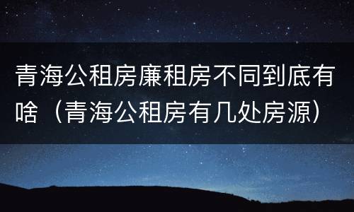 青海公租房廉租房不同到底有啥（青海公租房有几处房源）