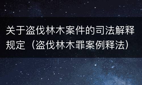 关于盗伐林木案件的司法解释规定（盗伐林木罪案例释法）