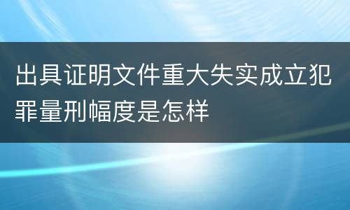 出具证明文件重大失实成立犯罪量刑幅度是怎样