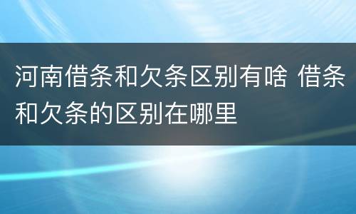 河南借条和欠条区别有啥 借条和欠条的区别在哪里