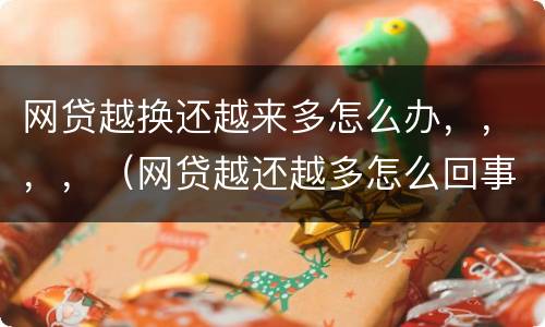 网贷越换还越来多怎么办，，，，（网贷越还越多怎么回事）