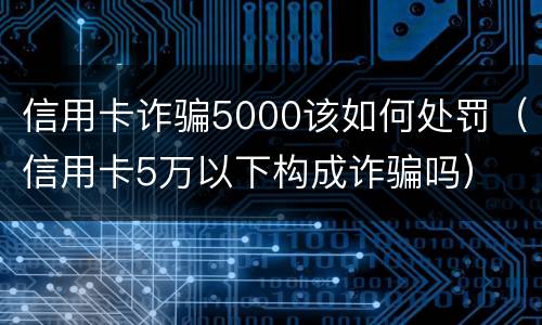 信用卡诈骗5000该如何处罚（信用卡5万以下构成诈骗吗）