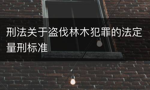 刑法关于盗伐林木犯罪的法定量刑标准