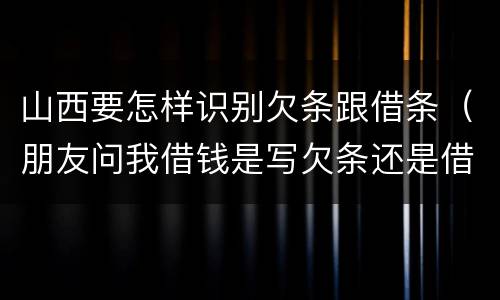 山西要怎样识别欠条跟借条（朋友问我借钱是写欠条还是借条）