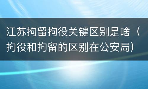 江苏拘留拘役关键区别是啥（拘役和拘留的区别在公安局）