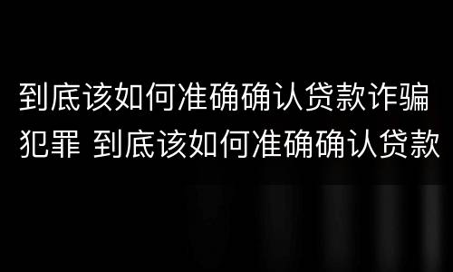 到底该如何准确确认贷款诈骗犯罪 到底该如何准确确认贷款诈骗犯罪行为