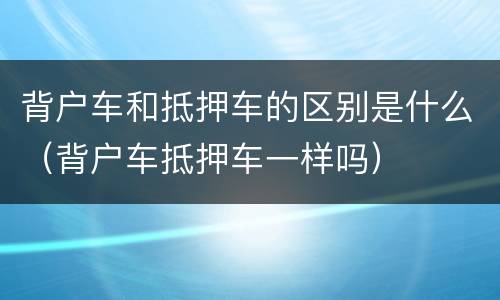 背户车和抵押车的区别是什么（背户车抵押车一样吗）
