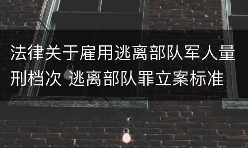 法律关于雇用逃离部队军人量刑档次 逃离部队罪立案标准