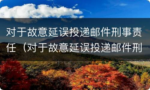对于故意延误投递邮件刑事责任（对于故意延误投递邮件刑事责任的认定）