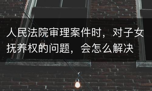 人民法院审理案件时，对子女抚养权的问题，会怎么解决