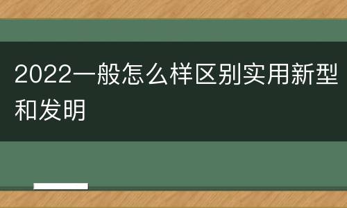 2022一般怎么样区别实用新型和发明