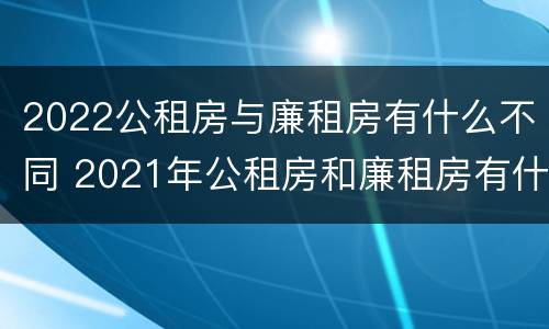 2022公租房与廉租房有什么不同 2021年公租房和廉租房有什么区别