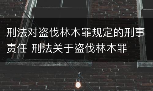 刑法对盗伐林木罪规定的刑事责任 刑法关于盗伐林木罪