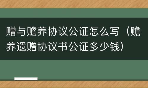 赠与赡养协议公证怎么写（赡养遗赠协议书公证多少钱）