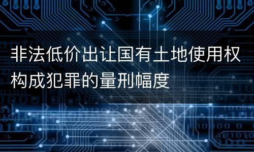 非法低价出让国有土地使用权构成犯罪的量刑幅度