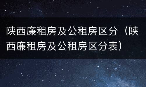 陕西廉租房及公租房区分(陕西廉租房及公租房区分表)