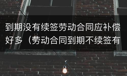 到期没有续签劳动合同应补偿好多（劳动合同到期不续签有补偿吗?）